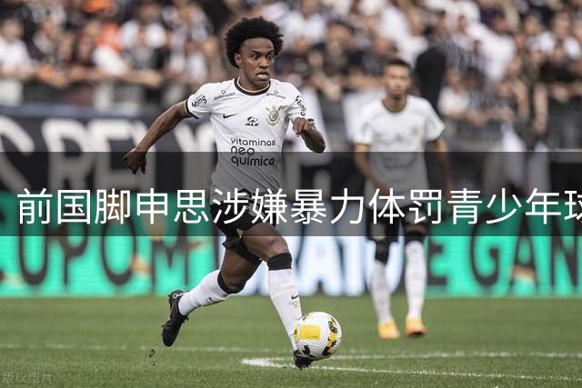 前国脚申思涉嫌暴力体罚青少年球员引众怒 足协重申终身禁足令