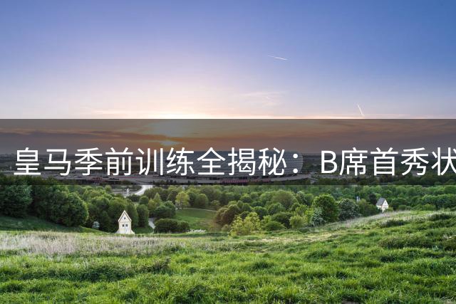 皇马季前训练全揭秘：B席首秀状态火热 巴西双子星闪耀训练场